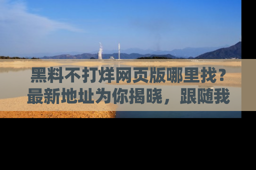黑料不打烊网页版哪里找?最新地址为你揭晓,跟随我们一起了解更多八卦吧!