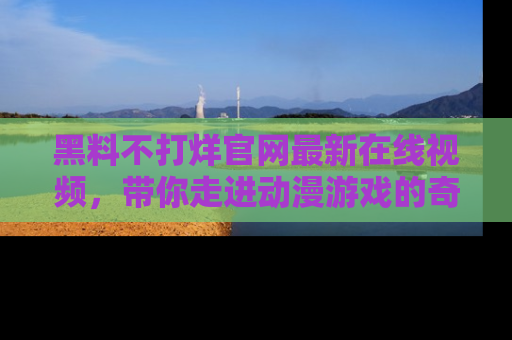 黑料不打烊官网最新在线视频，带你走进动漫游戏的奇幻与现实交汇处