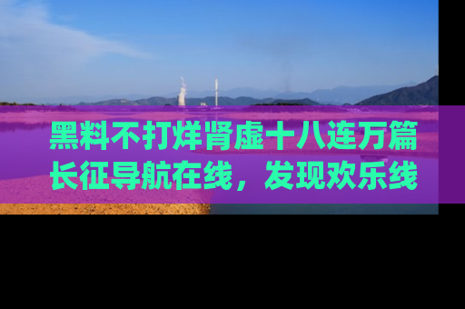 黑料不打烊肾虚十八连万篇长征导航在线，发现欢乐线路的最佳app推荐！