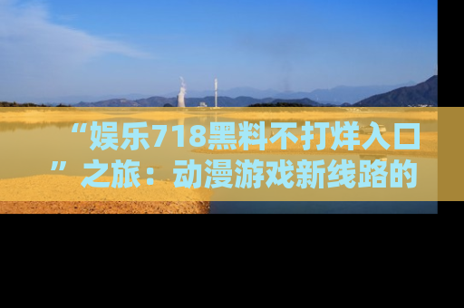 “娱乐718黑料不打烊入口”之旅：动漫游戏新线路的耀眼内幕曝光！