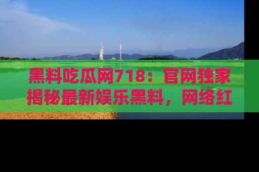 黑料吃瓜网718：官网独家揭秘最新娱乐黑料，网络红人齐聚一堂！