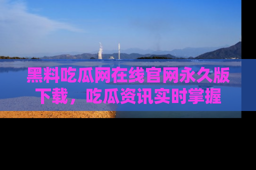 黑料吃瓜网在线官网永久版下载，吃瓜资讯实时掌握