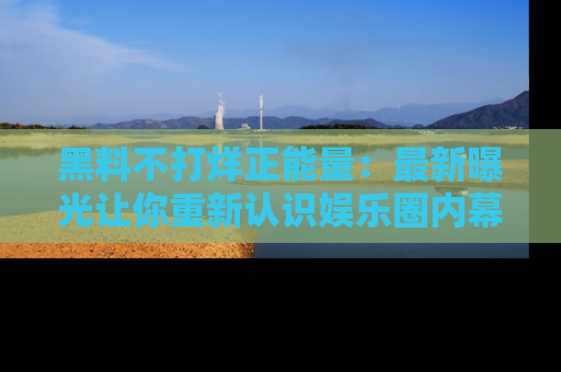 黑料不打烊正能量:最新曝光让你重新认识娱乐圈内幕!