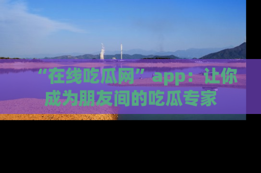 “在线吃瓜网”app：让你成为朋友间的吃瓜专家