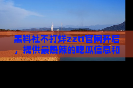 黑料社不打烊zztt官网开启，提供最热辣的吃瓜信息和黑料分享！