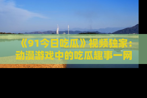 《91今日吃瓜》视频独家：动漫游戏中的吃瓜趣事一网打尽！