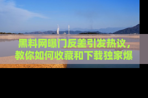 黑料网曝门反差引发热议，教你如何收藏和下载独家爆料