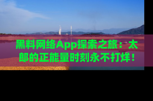 黑料网络App探索之旅：太郎的正能量时刻永不打烊！