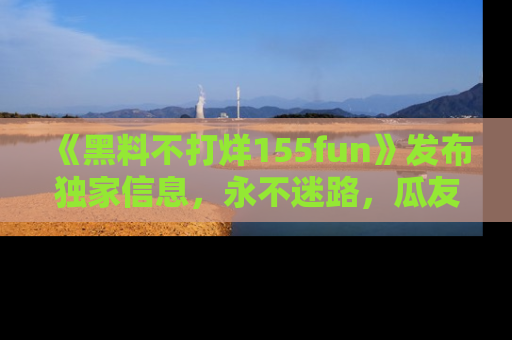 《黑料不打烊155fun》发布独家信息，永不迷路，瓜友们的最佳选择！