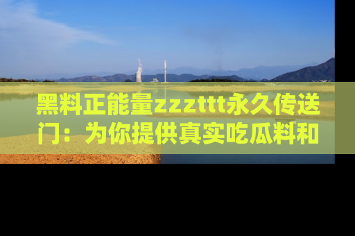 黑料正能量zzzttt永久传送门：为你提供真实吃瓜料和积极向上的能量