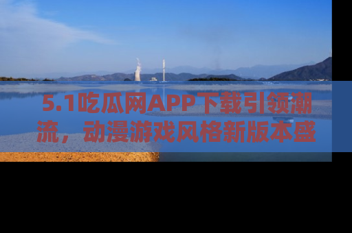 5.1吃瓜网APP下载引领潮流，动漫游戏风格新版本盛情发布！
