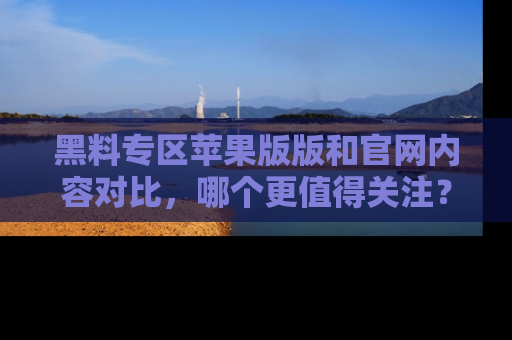 黑料专区苹果版版和官网内容对比，哪个更值得关注？