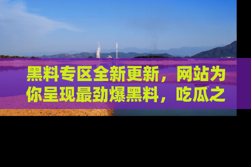 黑料专区全新更新，网站为你呈现最劲爆黑料，吃瓜之旅从这里开始！