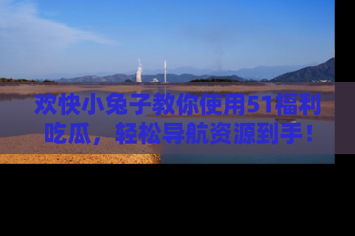 欢快小兔子教你使用51福利吃瓜，轻松导航资源到手！