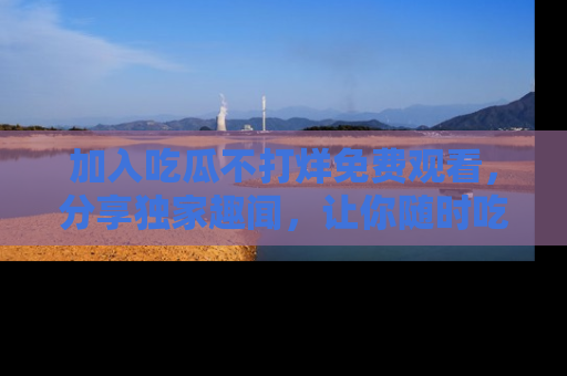 加入吃瓜不打烊免费观看，分享独家趣闻，让你随时吃瓜不停！