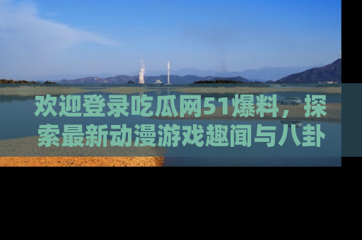 欢迎登录吃瓜网51爆料，探索最新动漫游戏趣闻与八卦！
