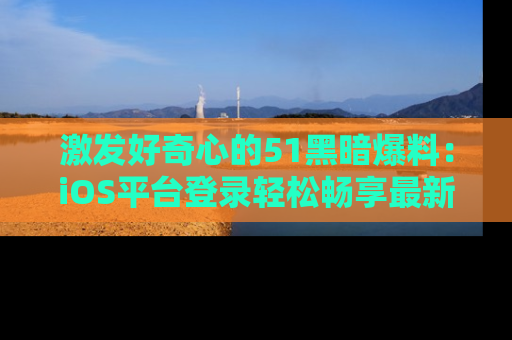 激发好奇心的51黑暗爆料：iOS平台登录轻松畅享最新八卦，刷新你的宠儿清单！