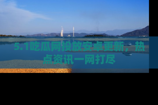 5.1吃瓜网投放安卓更新，热点资讯一网打尽