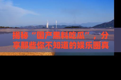 揭秘“国产黑料吃瓜”，分享那些你不知道的娱乐圈真实内幕！