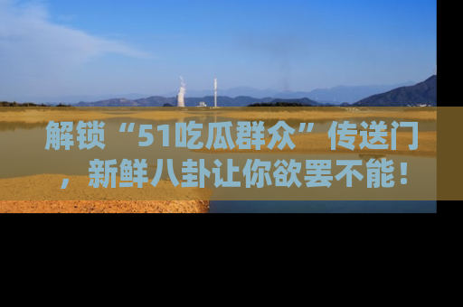解锁“51吃瓜群众”传送门，新鲜八卦让你欲罢不能！