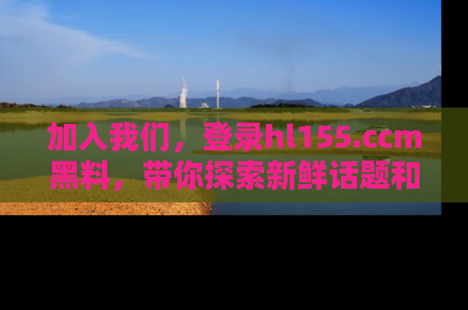 加入我们，登录hl155.ccm黑料，带你探索新鲜话题和黑料趣事！