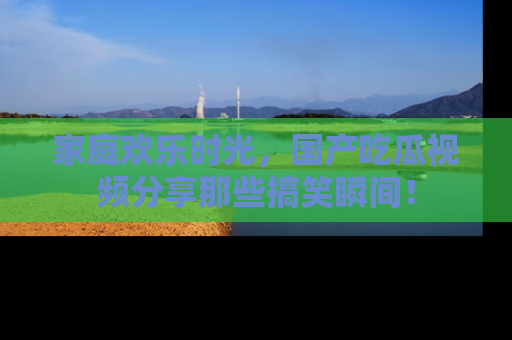 家庭欢乐时光，国产吃瓜视频分享那些搞笑瞬间！