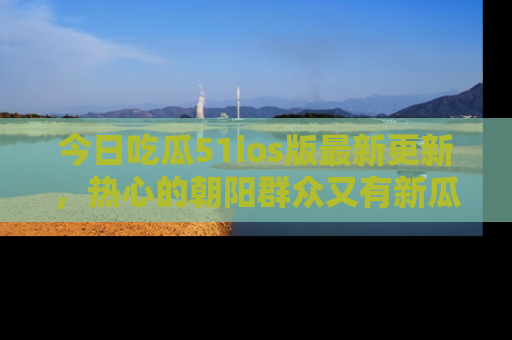 今日吃瓜51ios版最新更新，热心的朝阳群众又有新瓜要分享啦！