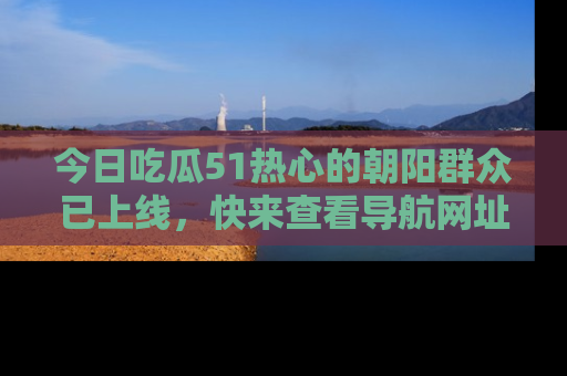 今日吃瓜51热心的朝阳群众已上线，快来查看导航网址，获取最新吃瓜资讯！