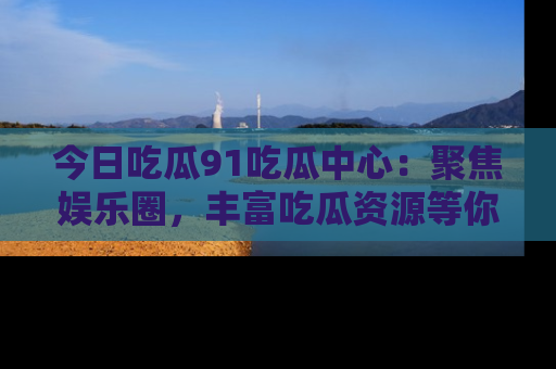今日吃瓜91吃瓜中心：聚焦娱乐圈，丰富吃瓜资源等你解锁