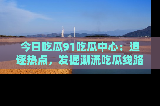 今日吃瓜91吃瓜中心：追逐热点，发掘潮流吃瓜线路！