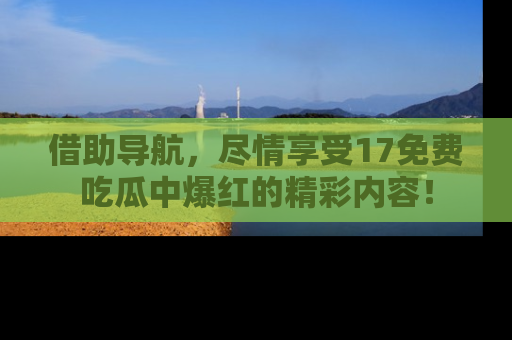 借助导航，尽情享受17免费吃瓜中爆红的精彩内容！