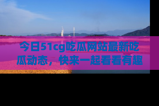 今日51cg吃瓜网站最新吃瓜动态，快来一起看看有趣的事情！