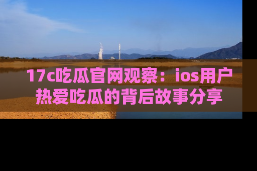17c吃瓜官网观察：ios用户热爱吃瓜的背后故事分享
