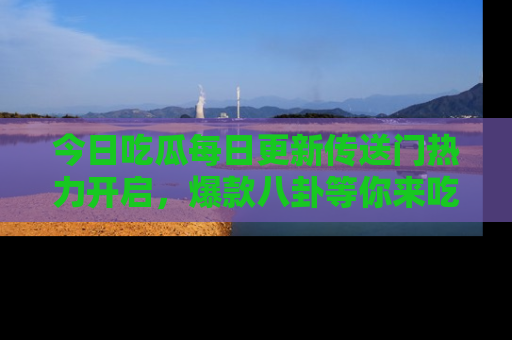 今日吃瓜每日更新传送门热力开启，爆款八卦等你来吃瓜