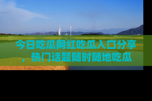今日吃瓜网红吃瓜入口分享，热门话题随时随地吃瓜