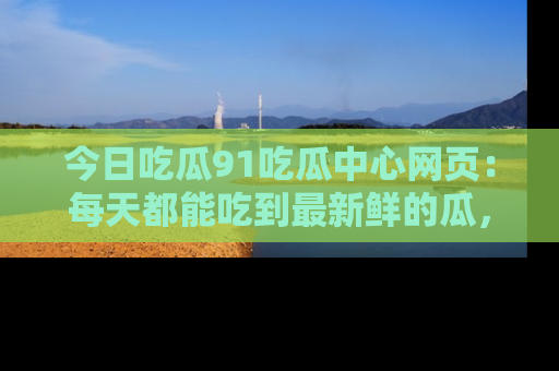 今日吃瓜91吃瓜中心网页：每天都能吃到最新鲜的瓜，八卦互动精彩无限！
