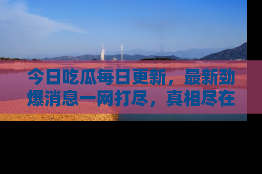 今日吃瓜每日更新，最新劲爆消息一网打尽，真相尽在其中！
