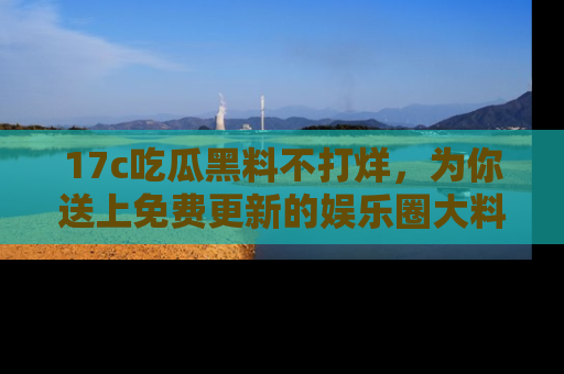 17c吃瓜黑料不打烊，为你送上免费更新的娱乐圈大料！