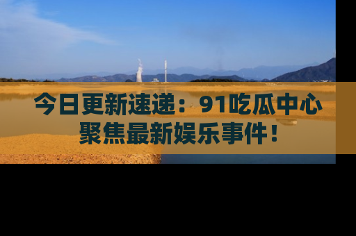今日更新速递：91吃瓜中心聚焦最新娱乐事件！