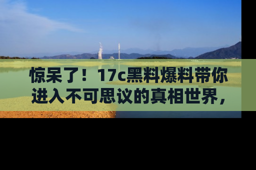 惊呆了！17c黑料爆料带你进入不可思议的真相世界，赶快看链接！