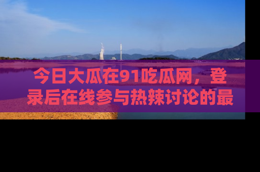 今日大瓜在91吃瓜网，登录后在线参与热辣讨论的最佳去处！
