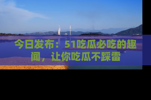 今日发布：51吃瓜必吃的趣闻，让你吃瓜不踩雷