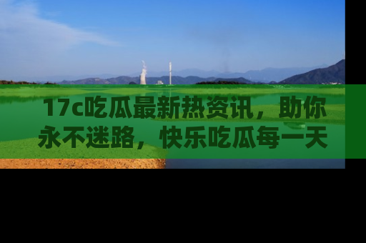 17c吃瓜最新热资讯，助你永不迷路，快乐吃瓜每一天！