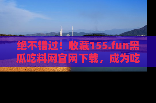 绝不错过！收藏155.fun黑瓜吃料网官网下载，成为吃瓜达人！