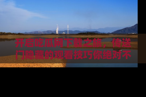 开启吃瓜网下载之旅，传送门隐藏的观看技巧你绝对不能错过！