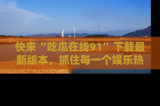 快来“吃瓜在线91”下载最新版本，抓住每一个娱乐热点的精彩瞬间！