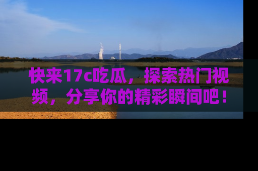 快来17c吃瓜，探索热门视频，分享你的精彩瞬间吧！