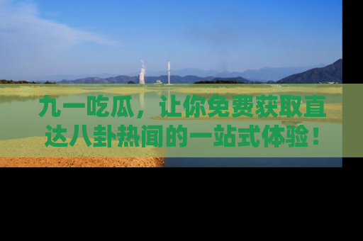 九一吃瓜，让你免费获取直达八卦热闻的一站式体验！
