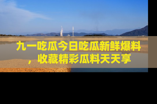 九一吃瓜今日吃瓜新鲜爆料，收藏精彩瓜料天天享