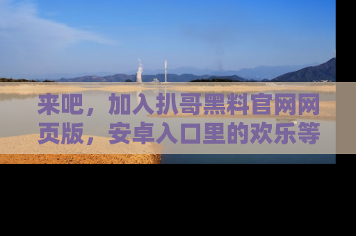 来吧，加入扒哥黑料官网网页版，安卓入口里的欢乐等着你！